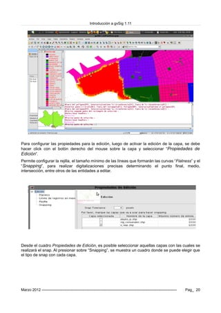 Introducción a gvSig 1.11
Para configurar las propiedades para la edición, luego de activar la edición de la capa, se debe
hacer click con el botón derecho del mouse sobre la capa y seleccionar “Propiedades de
Edición”.
Permite configurar la rejilla, el tamaño mínimo de las líneas que formarán las curvas “Flatness” y el
“Snapping”, para realizar digitalizaciones precisas determinando el punto final, medio,
intersección, entre otros de las entidades a editar.
Desde el cuadro Propiedades de Edición, es posible seleccionar aquellas capas con las cuales se
realizará el snap. Al presionar sobre “Snapping”, se muestra un cuadro donde se puede elegir que
el tipo de snap con cada capa.
Marzo 2012 ------------------------------------------------------------------------------------------------------------- Pag_ 20
 