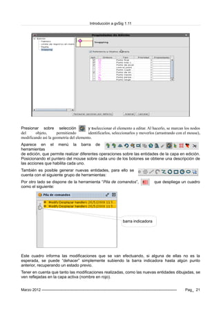 Introducción a gvSig 1.11
Presionar sobre selección y sseleccionar el elemento a editar. Al hacerlo, se marcan los nodos
del objeto, permitiendo identificarlos, seleccionarlos y moverlos (arrastrando con el mouse),
modificando así la geometría del elemento.
Aparece en el menú la barra de
herramientas
de edición, que permite realizar diferentes operaciones sobre las entidades de la capa en edición.
Posicionando el puntero del mouse sobre cada uno de los botones se obtiene una descripción de
las acciones que habilita cada uno.
También es posible generar nuevas entidades, para ello se
cuenta con el siguiente grupo de herramientas:
Por otro lado se dispone de la herramienta “Pila de comandos”, que despliega un cuadro
como el siguiente:
barra indicadora
Este cuadro informa las modificaciones que se van efectuando, si alguna de ellas no es la
esperada, se puede “dehacer” simplemente subiendo la barra indicadora hasta algún punto
anterior, recuperando un estado previo.
Tener en cuenta que tanto las modificaciones realizadas, como las nuevas entidades dibujadas, se
ven reflejadas en la capa activa (nombre en rojo).
Marzo 2012 ------------------------------------------------------------------------------------------------------------- Pag_ 21
 