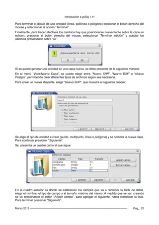 Introducción a gvSig 1.11
Para terminar el dibujo de una entidad (línea, polilínea o polígono) presionar el botón derecho del
mouse y seleccionar la opción “Terminar”.
Finalmente, para hacer efectivos los cambios hay que posicionarse nuevamente sobre la capa en
edición, presionar el botón derecho del mouse, seleccionar “Terminar edición” y aceptar los
cambios presionando sobre “Si”.
Si se quiere generar una entidad en una capa nueva, se debe proceder de la siguiente manera:
En el menú “Vista/Nueva Capa”, se puede elegir entre “Nuevo SHP”, “Nuevo DXF” o “Nuevo
Postgis”, permitiendo crear diferentes tipos de archivos según sea necesario.
Para crear un nuevo shapefile, elegir “Nuevo SHP”, que muestra el siguiente cuadro:
Se elige el tipo de entidad a crear (punto, multipunto, línea o polígono) y se nombra la nueva capa.
Para continuar presionar “Siguiente”.
Se presenta un cuadro como el que sigue:
En el cuadro anterior es donde se establecen los campos que va a contener la tabla de datos,
elegir el nombre, el tipo de campo y el tamaño máximo del mismo. A medida que se van creando
se va presionando el botón “Añadir campo”, para agregar el siguiente, hasta completar la lista.
Para terminar presionar “Siguiente”.
Marzo 2012 ------------------------------------------------------------------------------------------------------------- Pag_ 22
 