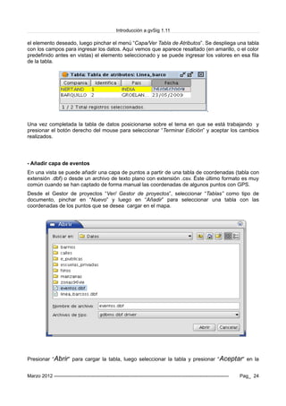 Introducción a gvSig 1.11
el elemento deseado, luego pinchar el menú “Capa/Ver Tabla de Atributos”. Se despliega una tabla
con los campos para ingresar los datos. Aquí vemos que aparece resaltado (en amarillo, o el color
predefinido antes en vistas) el elemento seleccionado y se puede ingresar los valores en esa fila
de la tabla.
Una vez completada la tabla de datos posicionarse sobre el tema en que se está trabajando y
presionar el botón derecho del mouse para seleccionar “Terminar Edición” y aceptar los cambios
realizados.
- Añadir capa de eventos
En una vista se puede añadir una capa de puntos a partir de una tabla de coordenadas (tabla con
extensión .dbf) o desde un archivo de texto plano con extensión .csv. Éste último formato es muy
común cuando se han captado de forma manual las coordenadas de algunos puntos con GPS.
Desde el Gestor de proyectos “Ver/ Gestor de proyectos”, seleccionar “Tablas” como tipo de
documento, pinchar en “Nuevo” y luego en “Añadir” para seleccionar una tabla con las
coordenadas de los puntos que se desea cargar en el mapa.
Presionar “Abrir” para cargar la tabla, luego seleccionar la tabla y presionar “Aceptar” en la
Marzo 2012 ------------------------------------------------------------------------------------------------------------- Pag_ 24
 