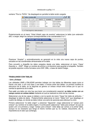 Introducción a gvSig 1.11
ventana “Nueva Tabla”. Se desplegará en pantalla la tabla recién cargada.
Posteriormente en el menú “Vista/ Añadir capa de eventos” seleccionar la tabla (con extensión
dbf) a cargar, elegir los campos correspondientes a las coordenadas X e Y.
Presionar “Aceptar” y automáticamente se generará en la vista una nueva capa de puntos,
ubicados en las coordenadas almacenadas en la tabla.
Para convertir a shapefile los datos cargados desde una tabla, seleccionar el menu “Capa/
Exportar a... /SHP”. Elegir un nombre de archivo y el directorio para guardar el shapefile. También
es posible exportar a otros formatos como DXF, GML, o base de datos Postgis.
TRABAJANDO CON TABLAS
- Unir y Enlazar
Las utilidades UNIR y ENLAZAR permiten trabajar con dos tablas de diferentes capas como si
fueran una sola, o con una capa y una tabla, o incluso entre dos tablas. La primera modifica la
estructura de la tabla, en la segunda se genera un enlace virtual entre ambas por lo que no
cambia la apariencia de la tabla.
Para unir una tabla con otra hay que tener una consideración especial: se debe contar con un
campo común en ambas tablas mediante el cual se realizará la unión de las mismas.
Seleccionar una de las capas (o tablas) y con la opción de menú “Capa/ Ver tabla de atributos...”
desplegar la tabla de datos. Posteriormente seleccionar el menú “Tabla/ Unir” que despliega un
cuadro de diálogo, en donde se debe indicar una serie de opciones para efectuar la unión.
Primero seleccionar “la tabla origen” y presionar “Siguiente”, luego seleccionar el “campo para
enlazar” (su nombre en la tabla origen). A continuación seleccionar “tabla para enlazar” (la que se
quiere unir a la primera) y luego “campo para enlazar”. Este debe ser común a la primer tabla,
aunque no es necesario que tenga el mismo nombre (por ej: CI, Cédula, Documento, etc, lo
importante es el valor que contenga).
Marzo 2012 ------------------------------------------------------------------------------------------------------------- Pag_ 25
 