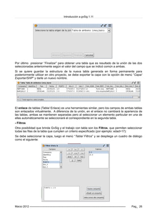 Introducción a gvSig 1.11
Por último presionar “Finalizar” para obtener una tabla que es resultado de la unión de las dos
seleccionadas anteriormente según el valor del campo que se indicó común a ambas.
Si se quiere guardar la estructura de la nueva tabla generada en forma permanente para
posteriormente utilizar en otro proyecto, se debe exportar la capa con la opción de menú “Capa/
Exportar/SHP” y darle un nuevo nombre.
El enlace de tablas (Tabla/ Enlace) es una herramientas similar, pero los campos de ambas tablas
son enlazados virtualmente. A diferencia de la unión, en el enlace no cambiará la apariencia de
las tablas, ambas se mantienen separadas pero al seleccionar un elemento particular en una de
ellas automáticamente se seleccionará el correspondiente en la segunda tabla.
- Filtros
Otra posibilidad que brinda GvSig y el trabajo con tabla son los Filtros, que permiten seleccionar
todas las filas de la tabla que cumplen un criterio especificado (por ejemplo: edad>17):
Se debe seleccionar la capa, luego el menú “Tabla/ Filtros” y se despliega un cuadro de diálogo
como el siguiente:
Marzo 2012 ------------------------------------------------------------------------------------------------------------- Pag_ 26
 
