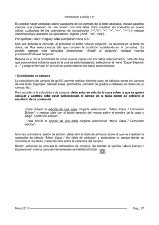 Introducción a gvSig 1.11
Es posible hacer consultas sobre cualquiera de los campos de la tabla asociada, incluso aquellos
campos que provienen de una “unión” con otra tabla. Para construir las consultas se puede
utilizar cualquiera de los operadores de comparación (“=”,“!=”, “<”, “>”, “<=”, “>=”) y realizar
combinaciones utilizando los operadores lógicos (“And”, “Or”, “Not”).
Por ejemplo: Pais='Ururguay' AND Compania!='Azul S.A.'
Una vez definida la consulta, al presionar el botón “Nuevo conjunto”, se muestra en la tabla de
datos, las filas seleccionadas (las que cumplen la condición establecida en la consulta). Es
posible agregar más consultas presionando “Añadir al conjunto”, realizar nuevas
presionando“Nuevo conjunto”.
Resulta muy útil la posibilidad de crear nuevas capas con los datos seleccionados, para ello hay
que posicionarse sobre la capa en la cual se está trabajando, seleccionar el menú “Capa/ Exportar
a ...” y elegir el formato en el cual se quiere obtener los datos seleccionados.
- Calculadora de campos
La calculadora de campos de gvSIG permite realizar distintos tipos de cálculos sobre los campos
de una tabla. (Ejemplo: calcular áreas, perímetros, convertir de grados a radianes los datos de un
campo, etc.)
Para acceder a la calculadora de campos, debe estar en edición la capa sobre la que se quiere
calcular y además debe estar seleccionado el campo de la tabla donde se exhibirá el
resultado de la operación.
• Para activar la edición de una capa cargada seleccionar “Menú Capa / Comenzar
Edición” o realizar click con el botón derecho del mouse sobre el nombre de la capa y
elegir “Comenzar edición”.
• Para activar la edición de una tabla cargada seleccionar “Menú Tabla / Comenzar
edición”.
Una vez activada la sesión de edición, debe abrir la tabla de atributos sobre la que va a realizar la
operación de cálculo “Menú Capa / Ver tabla de atributos” y seleccionar el campo donde se
mostrará el resultado (haciendo click sobre la cabecera del campo).
Recién entonces se activará la calculadora de campos. Se habilita la opición “Menú Campo /
Expresiones” y en la barra de herramientas se habilita el botón
Marzo 2012 ------------------------------------------------------------------------------------------------------------- Pag_ 27
 