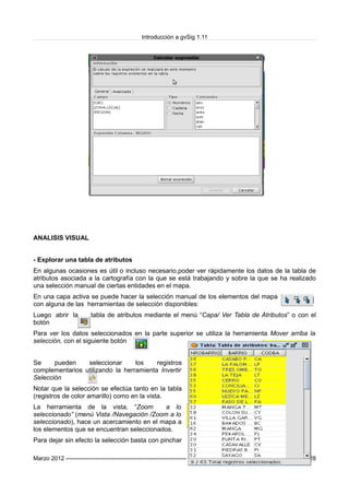 Introducción a gvSig 1.11
ANALISIS VISUAL
- Explorar una tabla de atributos
En algunas ocasiones es útil o incluso necesario,poder ver rápidamente los datos de la tabla de
atributos asociada a la cartografía con la que se está trabajando y sobre la que se ha realizado
una selección manual de ciertas entidades en el mapa.
En una capa activa se puede hacer la selección manual de los elementos del mapa
con alguna de las herramientas de selección disponibles:
Luego abrir la tabla de atributos mediante el menú “Capa/ Ver Tabla de Atributos” o con el
botón
Para ver los datos seleccionados en la parte superior se utiliza la herramienta Mover arriba la
selección, con el siguiente botón
Se pueden seleccionar los registros
complementarios utilizando la herramienta Invertir
Selección
Notar que la selección se efectúa tanto en la tabla
(registros de color amarillo) como en la vista.
La herramienta de la vista, “Zoom a lo
seleccionado” (menú Vista /Navegación /Zoom a lo
seleccionado), hace un acercamiento en el mapa a
los elementos que se encuentran seleccionados.
Para dejar sin efecto la selección basta con pinchar
Marzo 2012 ------------------------------------------------------------------------------------------------------------- Pag_ 28
 