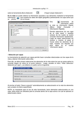 Introducción a gvSig 1.11
sobre la herramienta Borra Selección (“Capa/ Limpiar Selección”)
En la vista se puede obtener la información asociada a los elementos mediante la herramienta
Información que muestra los datos del objeto geográfico perteneciente a la capa activa que
se pincha con el mouse .
Otra herramienta de
información sobre
la vista es Información Rápida
(Menu Vista/ Consulta /
Información Rápida).
Permite seleccionar de una capa
de la vista aquel o aquellos
campos de los cuales se quiere
consultar información rápidamente.
Luego de haber seleccionado los
campos a mostrar, al pasar el
mouse sobre los elemntos de la
capa, muestra una etiqueta con
esos datos en el cuadro
“información rápida”.
- Selección por capas
La herramienta de selección por capas permite hacer consultas relacionadas con las capas de la
vista y obtener información sobre ellas.
Para ello, se debe primero seleccionar los elementos de la vista sobre los que se quiere aplicar la
consulta (según se indica en el punto anterior). Luego, acceder al menú “Vista/ Selección/
Selección por capa”, y se obtiene un cuadro como el siguiente:
Al pinchar el botón “Nuevo conjunto” automáticamente se seleccionarán en la vista los elementos
que cumplan el criterio especificado.
NOTA: es importante para el uso de esta herramienta, tener elementos seleccionados en una
capa, éstos serán los utilizados para la consulta dentro de la capa activa a la cual se aplicará un
determinado criterio.
Marzo 2012 ------------------------------------------------------------------------------------------------------------- Pag_ 29
 
