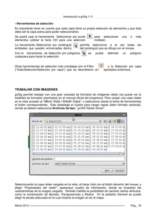 Introducción a gvSig 1.11
- Herramientas de selección
Es importante tener en cuenta que cada capa tiene su propia selección de elementos y que ésta
debe ser la capa activa para poder seleccionarlos.
Se podrá usar la herramienta Seleccionar por punto para seleccionar uno o más
elementos (utilizar la tecla Ctrl para una selección múltiple).
La herramienta Seleccionar por rectángulo permite seleccionar a la vez todas las
entidades que queden enmarcadas dentro del rectángulo que se dibuje con el mouse.
Con la herramienta de Selección por polígonos se puede delimitar un polígono
cualquiera para hacer la selección.
Otras herramientas de selección más complejas son el Filtro y la Selección por capa
(“Vista/Selección/Selección por capa”) que se describieron en apartados anteriores.
TRABAJAR CON IMAGENES
gvSig permite trabajar con una gran variedad de formatos de imágenes ráster (se puede ver la
totalidad de formatos soportados en el manual oficial del programa). Para cargar una capa ráster
en la vista acceder al “Menú Vista / Añadir Capa”, o seleccionar desde la barra de herramientas
el botón correspondiente. Esto despliega el cuadro para cargar capas (idem formato vectorial),
donde se debem seleccionar Archivos de tipo: “gvSIG Raster Driver”.
Seleccionando la capa ráster cargada en la vista, al hacer click con el botón derecho del mouse, y
elegir “Propiedades del ráster”, apareceun cuadro de información, donde se muestran las
características de la imagen cargada. También habilita la posibilidad de cambiar ciertos atributos,
como la combinación de Bandas, Transparencias y Realce. En la pestaña General se puede
elegir la escala adecuada en la cual mostrar la imagen al ver el mapa.
Marzo 2012 ------------------------------------------------------------------------------------------------------------- Pag_ 30
 