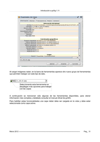 Introducción a gvSig 1.11
Al cargar imágenes raster, en la barra de herramientas aparece otro nuevo grupo de herramientas
que permiten trabajar con este tipo de dato.
A continuación se mencionan sólo algunas de las herramientas disponibles, para otener
información más completa y detallada consultar el manual oficial de gvSIG.
Para habilitar estas funcionalidades una capa ráster debe ser cargada en la vista y debe estar
seleccionada como capa activa.
Marzo 2012 ------------------------------------------------------------------------------------------------------------- Pag_ 31
Seleccionando esta herramienta se
despliegan más opciones para trabajar
con las capas
 
