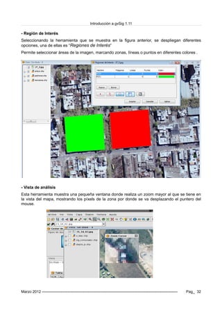 Introducción a gvSig 1.11
- Región de Interés
Seleccionando la herramienta que se muestra en la figura anterior, se despliegan diferentes
opciones, una de ellas es “Regiones de Interés”
Permite seleccionar áreas de la imagen, marcando zonas, líneas o puntos en diferentes colores .
- Vista de análisis
Esta herramienta muestra una pequeña ventana donde realiza un zoom mayor al que se tiene en
la vista del mapa, mostrando los píxels de la zona por donde se va desplazando el puntero del
mouse.
Marzo 2012 ------------------------------------------------------------------------------------------------------------- Pag_ 32
 