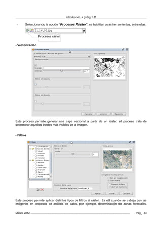 Introducción a gvSig 1.11
– Seleccionando la opción “Procesos Ráster”, se habilitan otras herramientas, entre ellas:
- Vectorización
Este proceso permite generar una capa vectorial a partir de un ráster, el proceso trata de
determinar aquellos bordes más visibles de la imagen.
- Filtros
Este proceso permite aplicar distintos tipos de filtros al ráster. Es útil cuando se trabaja con las
imágenes en procesos de análisis de datos, por ejemplo, determinación de zonas forestales,
Marzo 2012 ------------------------------------------------------------------------------------------------------------- Pag_ 33
Procesos ráster
 