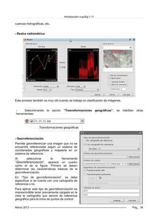Introducción a gvSig 1.11
cuencas hidrográficas, etc..
- Realce radiométrico
Este proceso también es muy útil cuando se trabaja en clasificación de imágenes.
– Seleccionando la opción “Trasnsformaciones geográficas”, se habilitan otras
herramientas:
- Georreferenciación
Permite georreferenciar una imagen que no se
encuentre referenciada según un sistema de
coordenadas geográficas y mapearla en un
sistema de referencia.
Al seleccionar la herramienta
“Georreferenciación”, aparece un cuadro
como el de la figura. Primero se deben
determinar las características básicas de la
georreferenciación.
En “Tipo de georreferenciación”, se debe
especificar si se cuenta con una cartografía de
referencia o no.
Para aplicar este tipo de georreferenciación es
imprescindible tener previamente cargada en la
vista la cartografía que servirá de referencia
geográfica para la toma de puntos de control.
Marzo 2012 ------------------------------------------------------------------------------------------------------------- Pag_ 34
Transformaciones geográficas
 