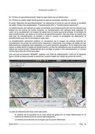 Introducción a gvSig 1.11
En “Fichero de georreferenciación” elegir la capa raster que se referenciará.
En “Fichero de salida” elegir dónde guardar la capa de resultados, dándole un nombre.
El panel “Algoritmo de georreferenciación” se selecciona la forma en que se calcula el resultado
de salida. Existen dos posibilidades: “Transformación Afín” y “Transformación polinomial”.
La transformación afín aplicará al raster únicamente una transformación afín con los cálculos que
realice con los puntos de control tomados. La transformación afín aplicada será asignada “al
vuelo” en la visualización y la imagen de salida será la misma que la de entrada. El resultado de
esta transformación, por tanto es un archivo de georreferenciación. Hay que tener en cuenta que
este tipo de transformación es limitado y será el usuario el encargado de seleccionar la
transformación que más le convenga en cada caso.
La transformación polinomial conlleva un remuestreo de la imagen de entrada teniendo en
consideración los puntos de control como referencia y obteniendo una imagen de salida con las
deformaciones necesarias para adaptarla a la nueva ubicación geográfica. Si se selecciona esta
opción se debe decidir el grado de transformación y el tipo de interpolación que se aplicará para el
calculo de nuevos píxeles. Dependiendo de si se elige un grado u otro necesitaremos un número
mínimo de puntos de control para ellos.
Una vez que se presiona “Aceptar”, aparece una Vista de referenciación, como en la siguiente
figura; donde se debe proceder a referenciar nuestra imagen por medio de puntos de control.
La vista de referenciación tiene varias secciones.
– la ventana de la izquierda es la vista actual de gvSig con el mapa referenciado en el
sistema de referencia en el cual se está trabajando.
– La ventana de la derecha es la imagen que se quiere referenciar.
Marzo 2012 ------------------------------------------------------------------------------------------------------------- Pag_ 35
 