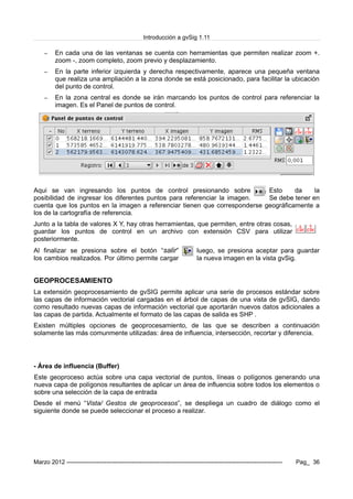 Introducción a gvSig 1.11
– En cada una de las ventanas se cuenta con herramientas que permiten realizar zoom +.
zoom -, zoom completo, zoom previo y desplazamiento.
– En la parte inferior izquierda y derecha respectivamente, aparece una pequeña ventana
que realiza una ampliación a la zona donde se está posicionado, para facilitar la ubicación
del punto de control.
– En la zona central es donde se irán marcando los puntos de control para referenciar la
imagen. Es el Panel de puntos de control.
Aqui se van ingresando los puntos de control presionando sobre Esto da la
posibilidad de ingresar los diferentes puntos para referenciar la imagen. Se debe tener en
cuenta que los puntos en la imagen a referenciar tienen que corresponderse geográficamente a
los de la cartografía de referencia.
Junto a la tabla de valores X Y, hay otras herramientas, que permiten, entre otras cosas,
guardar los puntos de control en un archivo con extensión CSV para utilizar
posteriormente.
Al finalizar se presiona sobre el botón “salir” luego, se presiona aceptar para guardar
los cambios realizados. Por último permite cargar la nueva imagen en la vista gvSig.
GEOPROCESAMIENTO
La extensión geoprocesamiento de gvSIG permite aplicar una serie de procesos estándar sobre
las capas de información vectorial cargadas en el árbol de capas de una vista de gvSIG, dando
como resultado nuevas capas de información vectorial que aportarán nuevos datos adicionales a
las capas de partida. Actualmente el formato de las capas de salida es SHP .
Existen múltiples opciones de geoprocesamiento, de las que se describen a continuación
solamente las más comunmente utilizadas: área de influencia, intersección, recortar y diferencia.
- Área de influencia (Buffer)
Este geoproceso actúa sobre una capa vectorial de puntos, líneas o polígonos generando una
nueva capa de polígonos resultantes de aplicar un área de influencia sobre todos los elementos o
sobre una selección de la capa de entrada
Desde el menú “Vista/ Gestos de geoprocesos”, se despliega un cuadro de diálogo como el
siguiente donde se puede seleccionar el proceso a realizar.
Marzo 2012 ------------------------------------------------------------------------------------------------------------- Pag_ 36
 