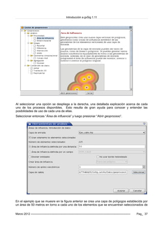 Introducción a gvSig 1.11
Al seleccionar una opción se despliega a la derecha, una detallada explicación acerca de cada
uno de los procesos disponibles. Esto resulta de gran ayuda para conocer y entender las
posibilidades de uso de cada una de ellas.
Seleccionar entonces “Área de influencia” y luego presionar “Abrir geoproceso”.
En el ejemplo que se muesre en la figura anterior se crea una capa de polígogos establecida por
un área de 50 metros en torno a cada uno de los elementos que se encuentran seleccionados de
Marzo 2012 ------------------------------------------------------------------------------------------------------------- Pag_ 37
 