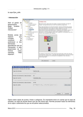 Introducción a gvSig 1.11
la capa Ejes_calle.
- Intersección
Abrir el gestor de
geoprocesos y
elegir “Análisis /
Solape /
Intersección”
Modela zonas del
espacio que
cumplen la
condición de
pertenecer a dos
elementos
geométricos que se
intersectan, a este
geoproceso se le
conoce como
operador “AND
espacial”.
Opera sobre capas de puntos, líneas o polígonos. Es importante tener en cuenta que la capa de
entrada y la capa de recorte tienen que ser del mismo tipo. Permite procesar todos los elementos
de la capa o solamente los que se encuetren seleccionados.
Marzo 2012 ------------------------------------------------------------------------------------------------------------- Pag_ 38
 