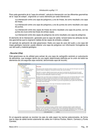 Introducción a gvSig 1.11
Para cada geometría de la “capa de entrada”, calcula la intersección con las diferentes geometrías
de la “capa de solape”, originando un nuevo elemento por cada intersección.
•La intersección entre una capa de polígonos y una de líneas, da como resultado una capa
de líneas.
•La intersección entre una capa de polígonos y una de puntos da como resultado una capa
de puntos.
•La intersección entre dos capas de líneas da como resultado una capa de puntos, con los
puntos de cruce entre las lineas de ambas capas.
•La intersección entre dos capas de polígonos da como resultado una capa de polígonos.
El elemento de la intersección, generado para la capa de salida. tomará todos los atributos de las
dos geometrías que lo originaron (tablas de las capas de entrada y solape).
Un ejemplo de aplicación de este geoproceso: Dada una capa de usos del suelo y una capa del
mapa geológico nacional, puede obtener una capa de polígonos con información homogénea de
uso del suelo y material geológico.
- Recortar (Clip)
Este geoproceso es de utilidad para extraer de una capa de cartografía vectorial un subconjunto
de elementos, que recaigan dentro de una región determinada (definida por la unión de todos los
elementos de una segunda capa vectorial, denominada capa de recorte).
En el siguiente ejemplo se recortan los ejes de calle según los barrios seleccionados, de forma
que la capa de salida tendrá solamente las calles de 4 barrios Pocitos, Malvín, Carrasco y Punta
Carretas.
Marzo 2012 ------------------------------------------------------------------------------------------------------------- Pag_ 39
 