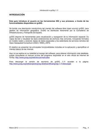 Introducción a gvSig 1.11
INTRODUCCIÓN
Esta guía introduce al usuario en las herramientas SIG y sus procesos, a través de las
funcionalidades disponibles en gvSIG.
Se brinda una descripción introductoria del manejo del software libre (open source) gvSIG, para
gestión de información geográfica. GvSIG es distribuido libremente por la Conselleria de
Infraestructuras y Transporte de España.
gvSIG dispone de herramientas para visualización y navegación de la información espacial. Es
capaz de leer y visualizar los tipos (extensiones) de archivos más comunes, incluyendo formatos
en modelo raster y vectorial, bases de datos espaciales y los estándares de servicios remotos del
Open Geospatial Consortium (OGC): WMS y WFS.
El objetivo es presentar las principales funcionalidades incluidas en la aplicación y ejemplificar el
manejo básico de las mismas.
Aquí no se explica en su totalidad el manejo del software, para obtener información más detallada,
puede consultarse el manual on-line del programa disponible en el sitio oficial de Internet de
GvSig: http://www.gvsig.org/web/docusr/manuales
Para descargar la versión de escritorio de gvSIG 1.11 acceder a la página:
http://www.gvsig.org/web/projects/gvsig-desktop/official/gvsig-1.11/descargas
Marzo 2012 ------------------------------------------------------------------------------------------------------------- Pag_ 4
 