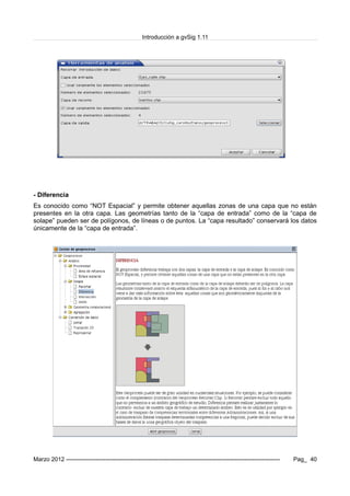 Introducción a gvSig 1.11
- Diferencia
Es conocido como “NOT Espacial” y permite obtener aquellas zonas de una capa que no están
presentes en la otra capa. Las geometrías tanto de la “capa de entrada” como de la “capa de
solape” pueden ser de polígonos, de líneas o de puntos. La “capa resultado” conservará los datos
únicamente de la “capa de entrada”.
Marzo 2012 ------------------------------------------------------------------------------------------------------------- Pag_ 40
 