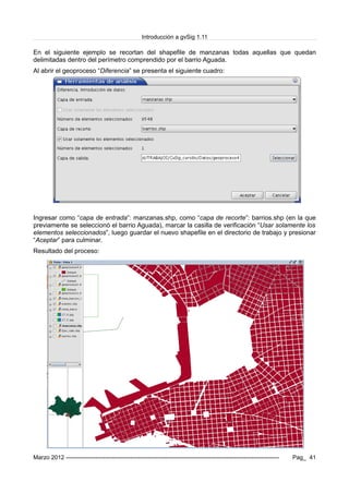 Introducción a gvSig 1.11
En el siguiente ejemplo se recortan del shapefile de manzanas todas aquellas que quedan
delimitadas dentro del perímetro comprendido por el barrio Aguada.
Al abrir el geoproceso “Diferencia” se presenta el siguiente cuadro:
Ingresar como “capa de entrada”: manzanas.shp, como “capa de recorte”: barrios.shp (en la que
previamente se seleccionó el barrio Aguada), marcar la casilla de verificación “Usar solamente los
elementos seleccionados”, luego guardar el nuevo shapefile en el directorio de trabajo y presionar
“Aceptar” para culminar.
Resultado del proceso:
Marzo 2012 ------------------------------------------------------------------------------------------------------------- Pag_ 41
 