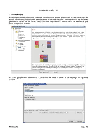 Introducción a gvSig 1.11
- Juntar (Merge)
Este geoproceso es útil cuando se tienen 2 o más capas que se quieren unir en una única capa de
salida manteniendo los atributos de todas ellas en la tabla de datos. Permite unificar los datos,las
geometrías deben ser del mismo tipo y para que tenga sentido debe tratarse de elementos que
sean compatibles entre sí.
Al “Abrir geoproceso” seleccionar “Conversión de datos / Juntar” y se despliega el siguiente
cuadro:
Marzo 2012 ------------------------------------------------------------------------------------------------------------- Pag_ 42
 