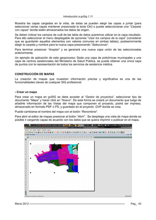 Introducción a gvSig 1.11
Muestra las capas cargadas en la vista, de éstas se pueden elegir las capas a juntar (para
seleccionar varias capas mantener presionada la tecla Ctrl) o puede seleccionarse una “Carpeta
con capas” donde estén almacenados los datos de origen.
Se deben indicar los campos de cuál de las tabla de datos queremos utilizar en la capa resultado.
Para ello seleccionar el menu desplegable de opciones “Usar los campos de la capa” (considerar
que se guardarán aquellos elementos con valores comunes en ambas tablas), postseriormente
elegir la carpeta y nombre para la nueva capa presionando “Seleccionar”.
Para terminar presionar “Aceptar” y se generará una nueva capa unión de las seleccionadas
anteriormente.
Un ejemplo de aplicación de este geoproceso: Dada una capa de policlínicas municipales y una
capa de centros asistenciales del Ministerio de Salud Pública, se puede obtener una única capa
de puntos con la representación de todos los servicios de asistencia médica.
CONSTRUCCIÓN DE MAPAS
La creación de mapas que muestren información precisa y significativa es una de las
funcionalidades claves de cualquier SIG profesional.
- Crear un mapa
Para crear un mapa en gvSIG se debe acceder al “Gestor de proyectos”, seleccionar tipo de
documento “Mapa” y hacer click en “Nuevo”. De esta forma se creará un documento que luego de
añadirle información de las Vistas del mapa que componen el proyecto, podrá ser impreso,
almacenado en formato PDF o PS, y guardado en el proyecto .GVP donde se crea.
Puede cambiarse el nombre del mapa con el botón “Renombrar”.
Para abrir el editor de mapas presionar el botón “Abrir”. Se despliega una vista de mapa donde es
posible ir cargando capas de acuerdo con los datos que se quiera imprimir o publicar en el mapa.
Marzo 2012 ------------------------------------------------------------------------------------------------------------- Pag_ 43
 
