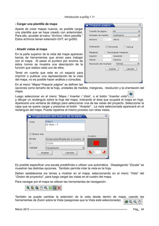 Introducción a gvSig 1.11
- Cargar una plantilla de mapa
Aparte de crear mapas nuevos, es posible cargar
una plantilla que se haya creado con anterioridad.
Para ello, acceder al menu “Archivo / Abrir plantilla ”
Estos archivos tienen extensión GVT. en gvSIG.
- Añadir vistas al mapa
En la parte superior de la vista del mapa aparecen
barras de herramientas que sirven para trabajar
con el mapa. Al pasar el puntero por encima de
éstos íconos se muestra una descripción de la
función que realiza cada uno de ellos.
Tener en cuenta que este es un espacio para
imprimir o publicar una representación de la vista
del mapa, no es posible hacer análisis o consultas.
En el menú “Mapa/ Preparar página” se definen las
opciones como tamaño de la hoja, unidades de medida, márgenes, resolución y la orientación del
mapa.
Luego seleccionar en el menú “Mapa / Insertar / Vista”, o el botón “Insertar vista”
y dibujar un rectángulo sobre la hoja del mapa, inidcando el área que ocupará el mapa en hoja.
Aparecerá una ventana de diálogo para seleccionar una de las vistas del proyecto. Seleccionar la
capa que se quiere cargar y presionar el botón “Aceptar”. La vista seleccionada aparecerá en el
rectángulo del mapa. Puede repetirse el mismo proceso con otras vistas.
Es posible especificar una escala predefinida o utilizar una automática. Desplegando “Escala” se
muestran las distintas opciones. También permite rotar la vista en la hoja.
Deben establecerse los temas a mostrar en el mapa, seleccionando en el menú “Vista” del
“Gestor de proyectos”, para luego cargar las vistas en el cuadro del mapa.
Para navegar por el mapa se utilizan las herramientas de navegación:
También se puede cambiar la extensión de la vista desde dentro de mapa, usando las
herramientas de Zoom sobre la Vista (asegúrese que la Vista está seleccionada):
Marzo 2012 ------------------------------------------------------------------------------------------------------------- Pag_ 44
 