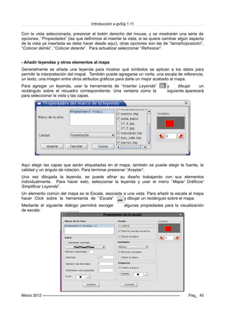 Introducción a gvSig 1.11
Con la vista seleccionada, presionar el botón derecho del mouse, y se mostrarán una serie de
opciones, “Propiedades” (las que definimos al insertar la vista, si se quiere cambiar algún aspecto
de la vista ya insertada se debe hacer desde aquí), otras opciones son las de “tamaño/posición”,
“Colocar detrás”, “Colocar delante”. Para actualizar seleccionar “Refrescar”.
- Añadir leyendas y otros elementos al mapa
Generalmente se añade una leyenda para mostrar qué símbolos se aplican a los datos para
permitir la interpretación del mapal. También puede agregarse un norte, una escala de referencia,
un texto, una imagen entre otros atributos gráficos para darle un mejor acabado al mapa.
Para agregar un leyenda, usar la herramienta de “Insertar Leyenda” y dibujar un
rectángulo sobre el recuadro correspondiente. Una ventana como la siguiente aparecerá
para seleccionar la vista y las capas.
Aquí elegir las capas que serán etiquetadas en el mapa, también se puede elegir la fuente, la
calidad y un ángulo de rotación. Para terminar presionar “Aceptar”.
Una vez dibujada la leyenda, se puede afinar su diseño trabajando con sus elementos
individualmente. Para hacer esto, seleccionar la leyenda y usar el menú “Mapa/ Gráficos/
Simplificar Leyenda”.
Un elemento común del mapa es la Escala, asociada a una vista. Para añadir la escala al mapa
hacer Click sobre la herramienta de “Escala” y dibujar un rectángulo sobre el mapa.
Mediante el siguiente diálogo permitirá escoger algunas propiedades para la visualización
de escala:
Marzo 2012 ------------------------------------------------------------------------------------------------------------- Pag_ 45
 
