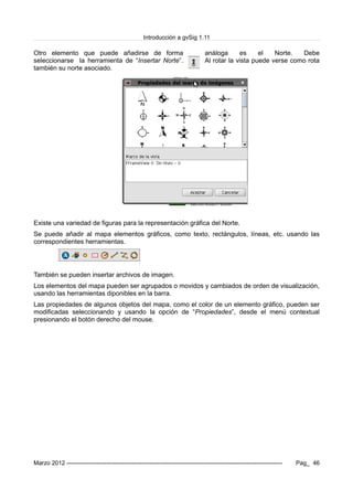 Introducción a gvSig 1.11
Otro elemento que puede añadirse de forma análoga es el Norte. Debe
seleccionarse la herramienta de “Insertar Norte”. Al rotar la vista puede verse como rota
también su norte asociado.
Existe una variedad de figuras para la representación gráfica del Norte.
Se puede añadir al mapa elementos gráficos, como texto, rectángulos, líneas, etc. usando las
correspondientes herramientas.
También se pueden insertar archivos de imagen.
Los elementos del mapa pueden ser agrupados o movidos y cambiados de orden de visualización,
usando las herramientas diponibles en la barra.
Las propiedades de algunos objetos del mapa, como el color de un elemento gráfico, pueden ser
modificadas seleccionando y usando la opción de “Propiedades”, desde el menú contextual
presionando el botón derecho del mouse.
Marzo 2012 ------------------------------------------------------------------------------------------------------------- Pag_ 46
 