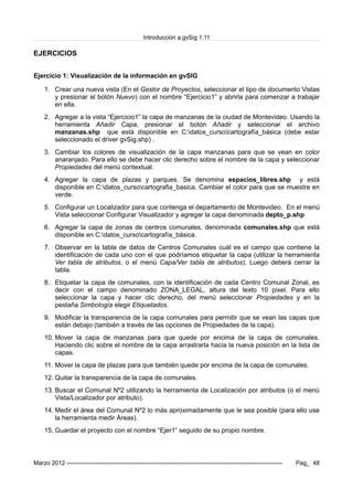 Introducción a gvSig 1.11
EJERCICIOS
Ejercicio 1: Visualización de la información en gvSIG
1. Crear una nueva vista (En el Gestor de Proyectos, seleccionar el tipo de documento Vistas
y presionar el botón Nuevo) con el nombre “Ejercicio1” y abrirla para comenzar a trabajar
en ella.
2. Agregar a la vista “Ejercicio1” la capa de manzanas de la ciudad de Montevideo. Usando la
herramienta Añadir Capa, presionar el botón Añadir y seleccionar el archivo
manzanas.shp que está disponible en C:datos_cursocartografía_básica (debe estar
seleccionado el driver gvSig.shp) .
3. Cambiar los colores de visualización de la capa manzanas para que se vean en color
anaranjado. Para ello se debe hacer clic derecho sobre el nombre de la capa y seleccionar
Propiedades del menú contextual.
4. Agregar la capa de plazas y parques. Se denomina espacios_libres.shp y está
disponible en C:datos_cursocartografia_basica. Cambiar el color para que se muestre en
verde.
5. Configurar un Localizador para que contenga el departamento de Montevideo. En el menú
Vista seleccionar Configurar Visualizador y agregar la capa denominada depto_p.shp
6. Agregar la capa de zonas de centros comunales, denominada comunales.shp que está
disponible en C:datos_cursocartografía_básica.
7. Observar en la tabla de datos de Centros Comunales cuál es el campo que contiene la
identificación de cada uno con el que podríamos etiquetar la capa (utilizar la herramienta
Ver tabla de atributos, o el menú Capa/Ver tabla de atributos). Luego deberá cerrar la
tabla.
8. Etiquetar la capa de comunales, con la identificación de cada Centro Comunal Zonal, es
decir con el campo denominado ZONA_LEGAL, altura del texto 10 pixel. Para ello
seleccionar la capa y hacer clic derecho, del menú seleccionar Propiedades y en la
pestaña Simbología elegir Etiquetados.
9. Modificar la transparencia de la capa comunales para permitir que se vean las capas que
están debajo (también a través de las opciones de Propiedades de la capa).
10. Mover la capa de manzanas para que quede por encima de la capa de comunales.
Haciendo clic sobre el nombre de la capa arrastrarla hacia la nueva posición en la lista de
capas.
11. Mover la capa de plazas para que también quede por encima de la capa de comunales.
12. Quitar la transparencia de la capa de comunales.
13. Buscar el Comunal Nº2 utilizando la herramienta de Localización por atributos (o el menú
Vista/Localizador por atributo).
14. Medir el área del Comunal Nº2 lo más aproximadamente que le sea posible (para ello use
la herramienta medir Áreas).
15. Guardar el proyecto con el nombre “Ejer1” seguido de su propio nombre.
Marzo 2012 ------------------------------------------------------------------------------------------------------------- Pag_ 48
 