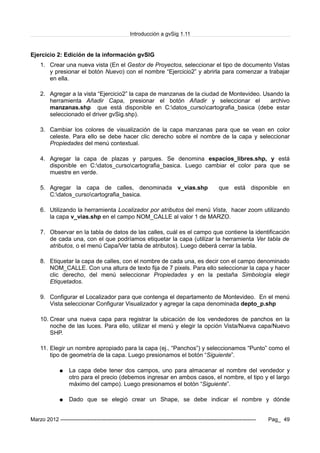 Introducción a gvSig 1.11
Ejercicio 2: Edición de la información gvSIG
1. Crear una nueva vista (En el Gestor de Proyectos, seleccionar el tipo de documento Vistas
y presionar el botón Nuevo) con el nombre “Ejercicio2” y abrirla para comenzar a trabajar
en ella.
2. Agregar a la vista “Ejercicio2” la capa de manzanas de la ciudad de Montevideo. Usando la
herramienta Añadir Capa, presionar el botón Añadir y seleccionar el archivo
manzanas.shp que está disponible en C:datos_cursocartografia_basica (debe estar
seleccionado el driver gvSig.shp).
3. Cambiar los colores de visualización de la capa manzanas para que se vean en color
celeste. Para ello se debe hacer clic derecho sobre el nombre de la capa y seleccionar
Propiedades del menú contextual.
4. Agregar la capa de plazas y parques. Se denomina espacios_libres.shp, y está
disponible en C:datos_cursocartografia_basica. Luego cambiar el color para que se
muestre en verde.
5. Agregar la capa de calles, denominada v_vias.shp que está disponible en
C:datos_cursocartografia_basica.
6. Utilizando la herramienta Localizador por atributos del menú Vista, hacer zoom utilizando
la capa v_vias.shp en el campo NOM_CALLE al valor 1 de MARZO.
7. Observar en la tabla de datos de las calles, cuál es el campo que contiene la identificación
de cada una, con el que podríamos etiquetar la capa (utilizar la herramienta Ver tabla de
atributos, o el menú Capa/Ver tabla de atributos). Luego deberá cerrar la tabla.
8. Etiquetar la capa de calles, con el nombre de cada una, es decir con el campo denominado
NOM_CALLE. Con una altura de texto fija de 7 pixels. Para ello seleccionar la capa y hacer
clic derecho, del menú seleccionar Propiedades y en la pestaña Simbología elegir
Etiquetados.
9. Configurar el Localizador para que contenga el departamento de Montevideo. En el menú
Vista seleccionar Configurar Visualizador y agregar la capa denominada depto_p.shp
10. Crear una nueva capa para registrar la ubicación de los vendedores de panchos en la
noche de las luces. Para ello, utilizar el menú y elegir la opción Vista/Nueva capa/Nuevo
SHP.
11. Elegir un nombre apropiado para la capa (ej., “Panchos”) y seleccionamos “Punto” como el
tipo de geometría de la capa. Luego presionamos el botón “Siguiente”.
● La capa debe tener dos campos, uno para almacenar el nombre del vendedor y
otro para el precio (debemos ingresar en ambos casos, el nombre, el tipo y el largo
máximo del campo). Luego presionamos el botón “Siguiente”.
● Dado que se elegió crear un Shape, se debe indicar el nombre y dónde
Marzo 2012 ------------------------------------------------------------------------------------------------------------- Pag_ 49
 
