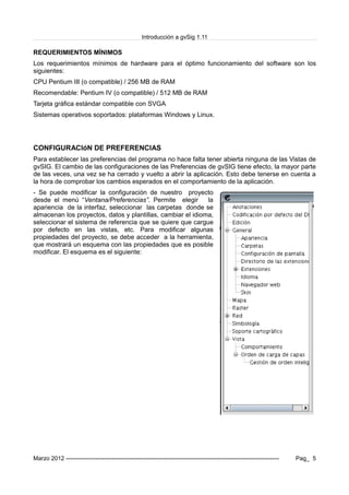 Introducción a gvSig 1.11
REQUERIMIENTOS MÍNIMOS
Los requerimientos mínimos de hardware para el óptimo funcionamiento del software son los
siguientes:
CPU Pentium III (o compatible) / 256 MB de RAM
Recomendable: Pentium IV (o compatible) / 512 MB de RAM
Tarjeta gráfica estándar compatible con SVGA
Sistemas operativos soportados: plataformas Windows y Linux.
CONFIGURACIóN DE PREFERENCIAS
Para establecer las preferencias del programa no hace falta tener abierta ninguna de las Vistas de
gvSIG. El cambio de las configuraciones de las Preferencias de gvSIG tiene efecto, la mayor parte
de las veces, una vez se ha cerrado y vuelto a abrir la aplicación. Esto debe tenerse en cuenta a
la hora de comprobar los cambios esperados en el comportamiento de la aplicación.
- Se puede modificar la configuración de nuestro proyecto
desde el menú “Ventana/Preferencias”. Permite elegir la
apariencia de la interfaz, seleccionar las carpetas donde se
almacenan los proyectos, datos y plantillas, cambiar el idioma,
seleccionar el sistema de referencia que se quiere que cargue
por defecto en las vistas, etc. Para modificar algunas
propiedades del proyecto, se debe acceder a la herramienta,
que mostrará un esquema con las propiedades que es posible
modificar. El esquema es el siguiente:
Marzo 2012 ------------------------------------------------------------------------------------------------------------- Pag_ 5
 