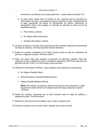 Introducción a gvSig 1.11
almacenarlo, por ejemplo en la carpeta ejercicios. Luego presionar el botón “Fin”.
● La capa recién creada tiene el nombre en rojo, indicando que se encuentra en
modo edición (es decir, que podemos introducir cambios en ella). Si seleccionamos
la capa, aparecerán las barras de herramientas de edición. Seleccionar la
herramienta “Punto” para agregar un vendedor de panchos en cada una de las
siguientes esquinas:
a. Parva Domus y Ariosto.
b. Bv. Artigas y Manuel Errazquin.
c. Zorrilla de San Martín y Tabaré.
12. Introducir el nombre y el precio de los panchos de cada vendedor (utilizando la herramienta
Ver tabla de atributos, o el menú Capa/Ver tabla de atributos).
13. Grabar los cambios, cliqueando con el botón derecho sobre la capa de vendedores de
panchos, y eligiendo la opción “Terminar edición”.
14. Crear una nueva capa para registrar la ubicación de diferentes vallados. Para ello,
utilizamos el menú y elegimos la opción Vista/Nueva capa/Nuevo SHP. Esta capa tiene una
geometría de tipo “Línea” y no tiene ningún campo asociado.
15. Utilizando la herramienta “Polilínea”, ubicar vallados en las siguientes intersecciones:
d. Bv. Artigas y Rambla Wilson
e. Manuel Errazquin y Rambla Mahatma Ghandi
f. Tabaré y Rambla Mahatma Ghandi
NOTA: Para dibujar una polilínea, definimos los puntos que la componen, y luego
cliqueamos el botón derecho en cualquier parte del mapa y elegimos la opción
“Terminar”.
16. Grabar los cambios, cliqueando con el botón derecho sobre la capa de vallados, y
eligiendo la opción “Terminar edición”.
17. Modificar el color de la línea de vallado a rojo, y darle un espesor de 5.
18. Guardar el proyecto con el nombre “Ejer2” seguido de su propio nombre.
Marzo 2012 ------------------------------------------------------------------------------------------------------------- Pag_ 50
 