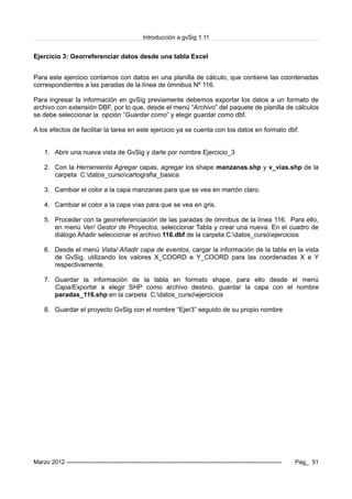 Introducción a gvSig 1.11
Ejercicio 3: Georreferenciar datos desde una tabla Excel
Para este ejercicio contamos con datos en una planilla de cálculo, que contiene las coordenadas
correspondientes a las paradas de la línea de ómnibus Nº 116.
Para ingresar la información en gvSig previamente debemos exportar los datos a un formato de
archivo con extensión DBF, por lo que, desde el menú “Archivo” del paquete de planilla de cálculos
se debe seleccionar la opción “Guardar como” y elegir guardar como dbf.
A los efectos de facilitar la tarea en este ejercicio ya se cuenta con los datos en formato dbf.
1. Abrir una nueva vista de GvSig y darle por nombre Ejercicio_3
2. Con la Herramienta Agregar capas, agregar los shape manzanas.shp y v_vias.shp de la
carpeta C:datos_cursocartografia_basica
3. Cambiar el color a la capa manzanas para que se vea en marrón claro.
4. Cambiar el color a la capa vías para que se vea en gris.
5. Proceder con la georreferenciación de las paradas de ómnibus de la línea 116. Para ello,
en menú Ver/ Gestor de Proyectos, seleccionar Tabla y crear una nueva. En el cuadro de
diálogo Añadir seleccionar el archivo 116.dbf de la carpeta C:datos_cursoejercicios
6. Desde el menú Vista/ Añadir capa de eventos, cargar la información de la tabla en la vista
de GvSig, utilizando los valores X_COORD e Y_COORD para las coordenadas X e Y
respectivamente.
7. Guardar la información de la tabla en formato shape, para ello desde el menú
Capa/Exportar a elegir SHP como archivo destino, guardar la capa con el nombre
paradas_116.shp en la carpeta C:datos_cursoejercicios
8. Guardar el proyecto GvSig con el nombre “Ejer3” seguido de su propio nombre
Marzo 2012 ------------------------------------------------------------------------------------------------------------- Pag_ 51
 