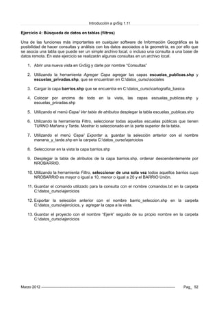 Introducción a gvSig 1.11
Ejercicio 4: Búsqueda de datos en tablas (filtros)
Una de las funciones más importantes en cualquier software de Información Geográfica es la
posibilidad de hacer consultas y análisis con los datos asociados a la geometría, es por ello que
se asocia una tabla que puede ser un simple archivo local, o incluso una consulta a una base de
datos remota. En este ejercicio se realizarán algunas consultas en un archivo local.
1. Abrir una nueva vista en GvSig y darle por nombre “Consultas”
2. Utilizando la herramienta Agregar Capa agregar las capas escuelas_publicas.shp y
escuelas_privadas.shp, que se encuentran en C:datos_cursosociales
3. Cargar la capa barrios.shp que se encuentra en C:datos_cursocartografia_basica
4. Colocar por encima de todo en la vista, las capas escuelas_publicas.shp y
escuelas_privadas.shp
5. Utilizando el menú Capa/ Ver tabla de atributos desplegar la tabla escuelas_publicas.shp
6. Utilizando la herramienta Filtro, seleccionar todas aquellas escuelas públicas que tienen
TURNO Mañana y Tarde. Mostrar lo seleccionado en la parte superior de la tabla.
7. Utilizando el menú Capa/ Exportar a, guardar la selección anterior con el nombre
manana_y_tarde.shp en la carpeta C:datos_cursoejercicios
8. Seleccionar en la vista la capa barrios.shp
9. Desplegar la tabla de atributos de la capa barrios.shp, ordenar descendentemente por
NROBARRIO.
10. Utilizando la herramienta Filtro, seleccionar de una sola vez todos aquellos barrios cuyo
NROBARRIO es mayor o igual a 10, menor o igual a 20 y el BARRIO Unión.
11. Guardar el comando utilizado para la consulta con el nombre comandos.txt en la carpeta
C:datos_cursoejercicios
12. Exportar la selección anterior con el nombre barrio_seleccion.shp en la carpeta
C:datos_cursoejercicios, y agregar la capa a la vista.
13. Guardar el proyecto con el nombre “Ejer4” seguido de su propio nombre en la carpeta
C:datos_cursoejercicios
Marzo 2012 ------------------------------------------------------------------------------------------------------------- Pag_ 52
 