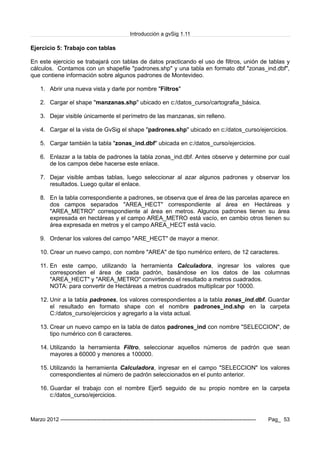 Introducción a gvSig 1.11
Ejercicio 5: Trabajo con tablas
En este ejercicio se trabajará con tablas de datos practicando el uso de filtros, unión de tablas y
cálculos. Contamos con un shapefile "padrones.shp" y una tabla en formato dbf "zonas_ind.dbf",
que contiene información sobre algunos padrones de Montevideo.
1. Abrir una nueva vista y darle por nombre "Filtros"
2. Cargar el shape "manzanas.shp" ubicado en c:/datos_curso/cartografia_básica.
3. Dejar visible únicamente el perímetro de las manzanas, sin relleno.
4. Cargar el la vista de GvSig el shape "padrones.shp" ubicado en c:/datos_curso/ejercicios.
5. Cargar también la tabla "zonas_ind.dbf" ubicada en c:/datos_curso/ejercicios.
6. Enlazar a la tabla de padrones la tabla zonas_ind.dbf. Antes observe y determine por cual
de los campos debe hacerse este enlace.
7. Dejar visible ambas tablas, luego seleccionar al azar algunos padrones y observar los
resultados. Luego quitar el enlace.
8. En la tabla correspondiente a padrones, se observa que el área de las parcelas aparece en
dos campos separados "AREA_HECT" correspondiente al área en Hectáreas y
"AREA_METRO" correspondiente al área en metros. Algunos padrones tienen su área
expresada en hectáreas y el campo AREA_METRO está vacío, en cambio otros tienen su
área expresada en metros y el campo AREA_HECT está vacío.
9. Ordenar los valores del campo "ARE_HECT" de mayor a menor.
10. Crear un nuevo campo, con nombre "AREA" de tipo numérico entero, de 12 caracteres.
11. En este campo, utilizando la herramienta Calculadora, ingresar los valores que
corresponden el área de cada padrón, basándose en los datos de las columnas
"AREA_HECT" y "AREA_METRO" convirtiendo el resultado a metros cuadrados.
NOTA: para convertir de Hectáreas a metros cuadrados multiplicar por 10000.
12. Unir a la tabla padrones, los valores correspondientes a la tabla zonas_ind.dbf. Guardar
el resultado en formato shape con el nombre padrones_ind.shp en la carpeta
C:/datos_curso/ejercicios y agregarlo a la vista actual.
13. Crear un nuevo campo en la tabla de datos padrones_ind con nombre "SELECCION", de
tipo numérico con 6 caracteres.
14. Utilizando la herramienta Filtro, seleccionar aquellos números de padrón que sean
mayores a 60000 y menores a 100000.
15. Utilizando la herramienta Calculadora, ingresar en el campo "SELECCION" los valores
correspondientes al número de padrón seleccionados en el punto anterior.
16. Guardar el trabajo con el nombre Ejer5 seguido de su propio nombre en la carpeta
c:/datos_curso/ejercicios.
Marzo 2012 ------------------------------------------------------------------------------------------------------------- Pag_ 53
 