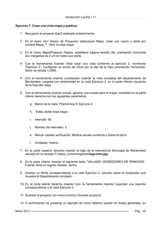 Introducción a gvSig 1.11
Ejercicio 7: Crear una vista mapa y publicar
1. Recuperar el proyecto Ejer2 realizado anteriormente.
2. En el menú Ver/ Gestor de Proyectos seleccionar Mapa, crear uno nuevo y darle por
nombre Mapa_1. Abrir la vista mapa.
3. En el menú Mapa/Preparar Página, establecer página tamaño A4, orientación horizontal
con márgenes de 2 cm en todos sus lados.
4. Con la herramienta Insertar Vista crear una vista conforme al ejercicio 2, nombrarla
“Ejercicio 2”. Configurar un ancho de 23cm por el alto de la hoja (orientación horizontal),
factor de escala 1:2500.
5. Con la herramienta Insertar Localizador, insertar la vista completa del departamento de
Montevideo, cargada con anterioridad en la vista Ejercicio 2, en la parte inferior izquierda
de la hoja del mapa.
6. Con la herramienta Insertar escala, generar una escala para el mapa, insertarla en la parte
inferior derecha con los siguientes parámetros:
g. Marco de la vista: FframeView 0: Ejercicio 2
h. Estilo: doble línea negra
i. Intervalo: 50
j. Número de intervalos: 3
k. Marcar casillas verificación: Mostrar escala numérica y Sobre la barra
l. Unidades: metros
7. En la parte superior derecha insertar el logo de la Intendencia Municipal de Montevideo
ubicado en la carpeta C:datos_cursoimageneslogo-imm.jpg
8. En la parte inferior insertar el siguiente texto “VALLADO VENDEDORES DE PANCHOS”,
Fuente: Arial en negrita; Alinear: centro
9. Insertar un Norte correspondiente a la vista Ejercicio 2, ubicarlo sobre el localizador que
muestra el Departamento completo.
10. En la zona lateral derecha insertar (con la herramienta Insertar Leyenda) una leyenda
correspondiente a la vista Ejercicio 2
11. Guardar el proyecto con menú Archivo/ Guardar proyecto.
12. A continuación se presenta un ejemplo de como debería quedar en líneas generales, su
Marzo 2012 ------------------------------------------------------------------------------------------------------------- Pag_ 55
 
