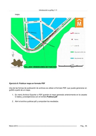 Introducción a gvSig 1.11
mapa.
Ejercicio 8: Publicar mapa en formato PDF
Una de las formas de publicación de archivos es utilizar el formato PDF, que puede generarse en
gvSIG a partir de un mapa.
1. En menú Archivo/ Exportar a PDF guardar el mapa generado anteriormente en la carpeta
C:datos_cursoejercicios con el nombre Publicar.pdf
2. Abrir el archivo publicar.pdf y comprobar los resultados.
Marzo 2012 ------------------------------------------------------------------------------------------------------------- Pag_ 56
 