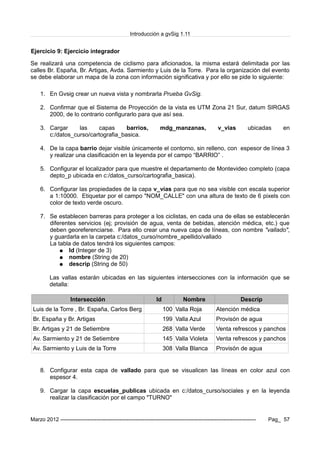 Introducción a gvSig 1.11
Ejercicio 9: Ejercicio integrador
Se realizará una competencia de ciclismo para aficionados, la misma estará delimitada por las
calles Br. España, Br. Artigas, Avda. Sarmiento y Luis de la Torre. Para la organización del evento
se debe elaborar un mapa de la zona con información significativa y por ello se pide lo siguiente:
1. En Gvsig crear un nueva vista y nombrarla Prueba GvSig.
2. Confirmar que el Sistema de Proyección de la vista es UTM Zona 21 Sur, datum SIRGAS
2000, de lo contrario configurarlo para que así sea.
3. Cargar las capas barrios, mdg_manzanas, v_vias ubicadas en
c:/datos_curso/cartografia_basica.
4. De la capa barrio dejar visible únicamente el contorno, sin relleno, con espesor de línea 3
y realizar una clasificación en la leyenda por el campo “BARRIO” .
5. Configurar el localizador para que muestre el departamento de Montevideo completo (capa
depto_p ubicada en c:/datos_curso/cartografia_basica).
6. Configurar las propiedades de la capa v_vias para que no sea visible con escala superior
a 1:10000. Etiquetar por el campo "NOM_CALLE" con una altura de texto de 6 pixels con
color de texto verde oscuro.
7. Se establecen barreras para proteger a los ciclistas, en cada una de ellas se establecerán
diferentes servicios (ej; provisión de agua, venta de bebidas, atención médica, etc.) que
deben georeferenciarse. Para ello crear una nueva capa de líneas, con nombre "vallado",
y guardarla en la carpeta c:/datos_curso/nombre_apellido/vallado
La tabla de datos tendrá los siguientes campos:
● Id (Integer de 3)
● nombre (String de 20)
● descrip (String de 50)
Las vallas estarán ubicadas en las siguientes intersecciones con la información que se
detalla:
Intersección Id Nombre Descrip
Luis de la Torre , Br. España, Carlos Berg 100 Valla Roja Atención médica
Br. España y Br. Artigas 199 Valla Azul Provisón de agua
Br. Artigas y 21 de Setiembre 268 Valla Verde Venta refrescos y panchos
Av. Sarmiento y 21 de Setiembre 145 Valla Violeta Venta refrescos y panchos
Av. Sarmiento y Luis de la Torre 308 Valla Blanca Provisón de agua
8. Configurar esta capa de vallado para que se visualicen las líneas en color azul con
espesor 4.
9. Cargar la capa escuelas_publicas ubicada en c:/datos_curso/sociales y en la leyenda
realizar la clasificación por el campo "TURNO"
Marzo 2012 ------------------------------------------------------------------------------------------------------------- Pag_ 57
 