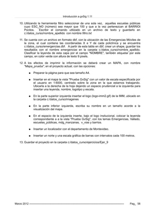 Introducción a gvSig 1.11
10. Utilizando la herramienta filtro seleccionar de una sola vez, aquellas escuelas públicas
cuyo ESC_NO (número) sea mayor que 100 y que a la vez pertenezcan al BARRIOI
Pocitos. Escribir el comando utilizado en un archivo de texto y guardarlo en
c:/datos_curso/nombre_apellido con nombre filtro.txt
11. Se cuenta con un archivo en formato dbf, con la ubicación de las Emergencias Móviles de
la zona, el cual contiene las coordenadas X e Y de cada policlínica y se encuentra
c:/datos_curso/emergencias.dbf. A partir de esta tabla en dbf, crear un shape, guardar los
resultados con el nombre emergencias en la carpeta c:/datos_curso/nombre_apellido.
Clasificar la leyenda de esta capa por el campo "NOMBRE", también etiquetar por este
campo, en color verde con altura de texto 9 pixels.
12. A los efectos de imprimir la información se deberá crear un MAPA, con nombre
"Mapa_prueba", en el proyecto actual, con las opciones:
● Preparar la página para que sea tamaño A4.
● Insertar en el mapa la vista "Prueba GvSig" con un valor de escala especificada por
el usuario en 1:6000, centrado sobre la zona en la que estamos trabajando.
Ubicarla a la derecha de la hoja dejando un espacio prudencial a la izquierda para
insertar una leyenda, nombre, logotipo y escala.
● En la parte superior izquierda insertar el logo (logo-imm2.gif) de la IMM, ubicado en
la carpeta c:/datos_curso/imagenes
● En la parte inferior izquierda, escriba su nombre en un tamaño acorde a la
visualización del mapa.
● En el espacio de la izquierda inserte, bajo el logo insitucional, colocar la leyenda
correspondiente a a la vista "Prueba GvSig", con los temas Emergencias, Vallado,
escuelas_públicas, mdg_manzanas, v_vias y barrios.
● Insertar un localizador con el departamento de Montevideo.
● Insertar un norte y una escala gráfica de barras con intervalos cada 100 metros.
13. Guardar el proyecto en la carpeta c:/datos_curso/ejercicios/Ejer_9
Marzo 2012 ------------------------------------------------------------------------------------------------------------- Pag_ 58
 