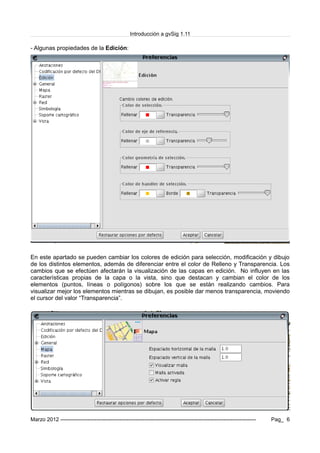 Introducción a gvSig 1.11
- Algunas propiedades de la Edición:
En este apartado se pueden cambiar los colores de edición para selección, modificación y dibujo
de los distintos elementos, además de diferenciar entre el color de Relleno y Transparencia. Los
cambios que se efectúen afectarán la visualización de las capas en edición. No influyen en las
características propias de la capa o la vista, sino que destacan y cambian el color de los
elementos (puntos, líneas o polígonos) sobre los que se están realizando cambios. Para
visualizar mejor los elementos mientras se dibujan, es posible dar menos transparencia, moviendo
el cursor del valor “Transparencia”.
Marzo 2012 ------------------------------------------------------------------------------------------------------------- Pag_ 6
 