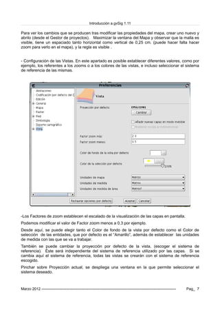 Introducción a gvSig 1.11
Para ver los cambios que se producen tras modificar las propiedades del mapa, crear uno nuevo y
abrilo (desde el Gestor de proyectos). Maximizar la ventana del Mapa y observar que la malla es
visible, tiene un espaciado tanto horizontal como vertical de 0,25 cm. (puede hacer falta hacer
zoom para verlo en el mapa), y la regla es visible .
- Configuración de las Vistas. En este apartado es posible establecer diferentes valores, como por
ejemplo, los referentes a los zooms o a los colores de las vistas, e incluso seleccionar el sistema
de referencia de las mismas.
-Los Factores de zoom establecen el escalado de la visualización de las capas en pantalla.
Podemos modificar el valor de Factor zoom menos a 0.3 por ejemplo.
Desde aquí, se puede elegir tanto el Color de fondo de la vista por defecto como el Color de
selección de las entidades, que por defecto es el “Amarillo”, además de establecer las unidades
de medida con las que se va a trabajar.
También se puede cambiar la proyección por defecto de la vista, (escoger el sistema de
referencia). Éste será independiente del sistema de referencia utilizado por las capas. Si se
cambia aquí el sistema de referencia, todas las vistas se crearán con el sistema de referencia
escogido.
Pinchar sobre Proyección actual, se despliega una ventana en la que permite seleccionar el
sistema deseado.
Marzo 2012 ------------------------------------------------------------------------------------------------------------- Pag_ 7
 