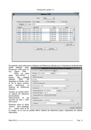 Introducción a gvSig 1.11
Por ejemplo: para seleccionar el Sistema de Referencia utilizado por la Intendencia de Montevideo
(SRID SIRGAS 2000,
Proyección UTM zona 21
Sur, Datum ITRF
2000), se debe
elegir Tipo=“EPSG” y
buscar por nombre
SIRGAS 2000. Se
despliega un listado, como
el de la figura anterior,
para seleccionar el
Sistema de Referencia
deseado.
También es posible definir
un sistema de referencia
personalizado,
seleccionando en las
opciones de Tipo = “CRS
del usuario”.
Presionar sobre el botón
“Nuevo”, para desplegar
un cuadro como el de
la imagen, en el cual es posible definir sistema de referencia propio, ingresando los valores
adecuados.
Marzo 2012 ------------------------------------------------------------------------------------------------------------- Pag_ 8
 