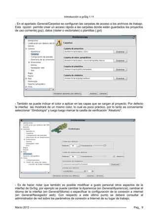 Introducción a gvSig 1.11
- En el apartado General/Carpetas se configuran las carpetas de acceso a los archivos de trabajo.
Esta opción permite crear un acceso rápido a las carpetas donde están guardados los proyectos
de uso corriente(.gvp), datos (ráster o vectoriales) o plantillas (.gvt)
- También se puede indicar el color a aplicar en las capas que se cargan al proyecto. Por defecto
la interfaz las mostrará de un mismo color, lo cual es poco práctico, por lo tanto es conveniente
seleccionar “Simbología” y luego luego marcar la casilla de verificación “Aleatorio”.
- Es de hacer notar que también es posible modificar a gusto personal otros aspectos de la
interfaz de GvSig, por ejemplo se puede cambiar la Apariencia (en General/Apariencia), cambiar el
idioma de la interfaz (en General/Idioma) o especificar la configuración de la conexión a internet
(en General/Navegador web). Con respecto a este último punto se deberá consultar al
administrador de red sobre los parámetros de conexión a Internet de su lugar de trabajo.
Marzo 2012 ------------------------------------------------------------------------------------------------------------- Pag_ 9
 