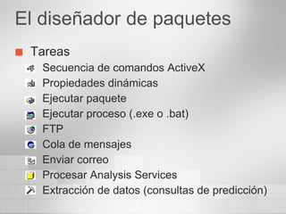 El diseñador de paquetes
   Tareas
     Secuencia de comandos ActiveX
     Propiedades dinámicas
     Ejecutar paquete
     Ejecutar proceso (.exe o .bat)
     FTP
     Cola de mensajes
     Enviar correo
     Procesar Analysis Services
     Extracción de datos (consultas de predicción)
 