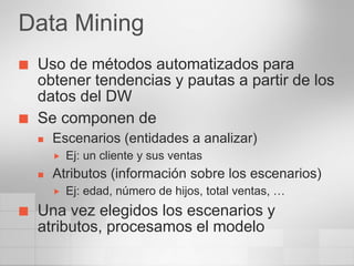 Data Mining
   Uso de métodos automatizados para
    obtener tendencias y pautas a partir de los
    datos del DW
   Se componen de
       Escenarios (entidades a analizar)
           Ej: un cliente y sus ventas
       Atributos (información sobre los escenarios)
           Ej: edad, número de hijos, total ventas, …
   Una vez elegidos los escenarios y
    atributos, procesamos el modelo
 