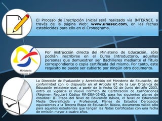 El Proceso de Inscripción Inicial será realizado vía INTERNET, a
través de la página Web: www.unasec.com, en las fechas
establecidas para ello en el Cronograma.




     Por instrucción directa del Ministerio de Educación, sólo
     podrán inscribirse en el Curso Introductorio, aquellas
     personas que demuestren ser Bachilleres mediante el Título
     correspondiente o copia certificada del mismo. Por tanto, este
     requisito no puede ser cubierto por ningún otro documento.


La Dirección de Evaluación y Acreditación del Ministerio de Educación, de
conformidad con lo dispuesto en el Artículo 67 de la Ley Orgánica de
Educación establece que, a partir de la fecha 02 de Junio del año 2003,
entró en vigencia el nuevo Formato de Certificación de Calificaciones
(Régimen Regular) Código RR-DEA-03-03, para los siguientes planes de
estudios: III Etapa del Nivel de Educación Básica, el Nivel de Educación
Media Diversificada y Profesional, Planes de Estudios Derogados
equivalentes a la Tercera Etapa de Educación Básica, documento válido sólo
para aquellos estudiantes que tengan las Notas Certificadas con una fecha
de emisión mayor a cuatro años.
 