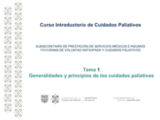 Curso Introductorio de Cuidados Paliativos
SUBSECRETARÍA DE PRESTACIÓN DE SERVICIOS MÉDICOS E INSUMOS
PROGRAMA DE VOLUNTAD ANTICIPADA Y CUIDADOS PALIATIVOS
Tema 1
Generalidades y principios de los cuidados paliativos
 