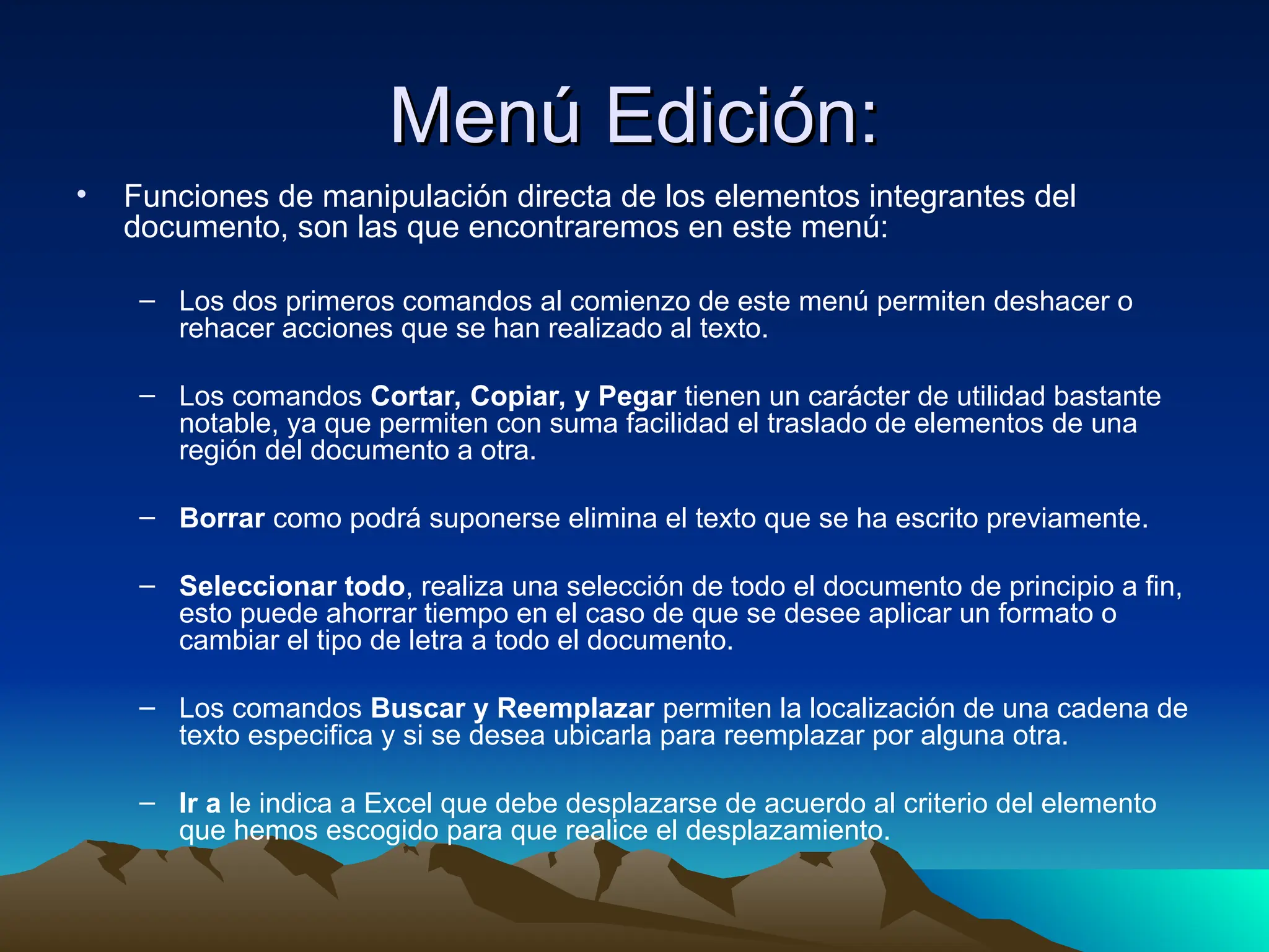 Menú Edición:
Menú Edición:
• Funciones de manipulación directa de los elementos integrantes del
documento, son las que encontraremos en este menú:
– Los dos primeros comandos al comienzo de este menú permiten deshacer o
rehacer acciones que se han realizado al texto.
– Los comandos Cortar, Copiar, y Pegar tienen un carácter de utilidad bastante
notable, ya que permiten con suma facilidad el traslado de elementos de una
región del documento a otra.
– Borrar como podrá suponerse elimina el texto que se ha escrito previamente.
– Seleccionar todo, realiza una selección de todo el documento de principio a fin,
esto puede ahorrar tiempo en el caso de que se desee aplicar un formato o
cambiar el tipo de letra a todo el documento.
– Los comandos Buscar y Reemplazar permiten la localización de una cadena de
texto especifica y si se desea ubicarla para reemplazar por alguna otra.
– Ir a le indica a Excel que debe desplazarse de acuerdo al criterio del elemento
que hemos escogido para que realice el desplazamiento.
 