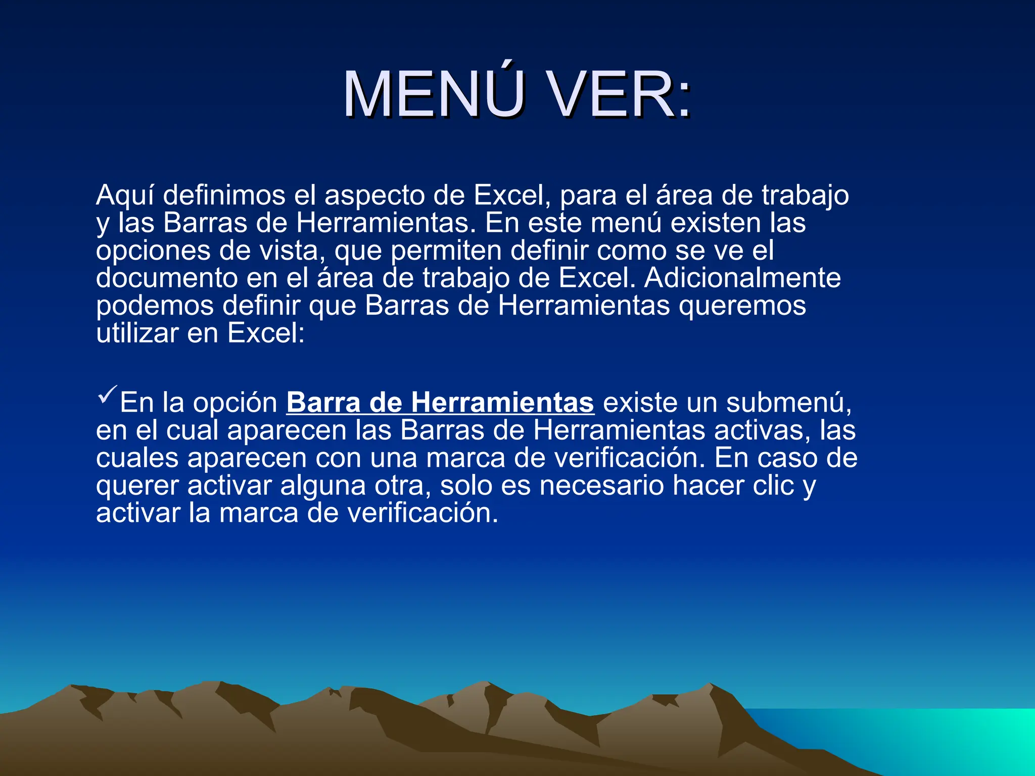 MENÚ VER:
MENÚ VER:
Aquí definimos el aspecto de Excel, para el área de trabajo
y las Barras de Herramientas. En este menú existen las
opciones de vista, que permiten definir como se ve el
documento en el área de trabajo de Excel. Adicionalmente
podemos definir que Barras de Herramientas queremos
utilizar en Excel:
En la opción Barra de Herramientas existe un submenú,
en el cual aparecen las Barras de Herramientas activas, las
cuales aparecen con una marca de verificación. En caso de
querer activar alguna otra, solo es necesario hacer clic y
activar la marca de verificación.
 