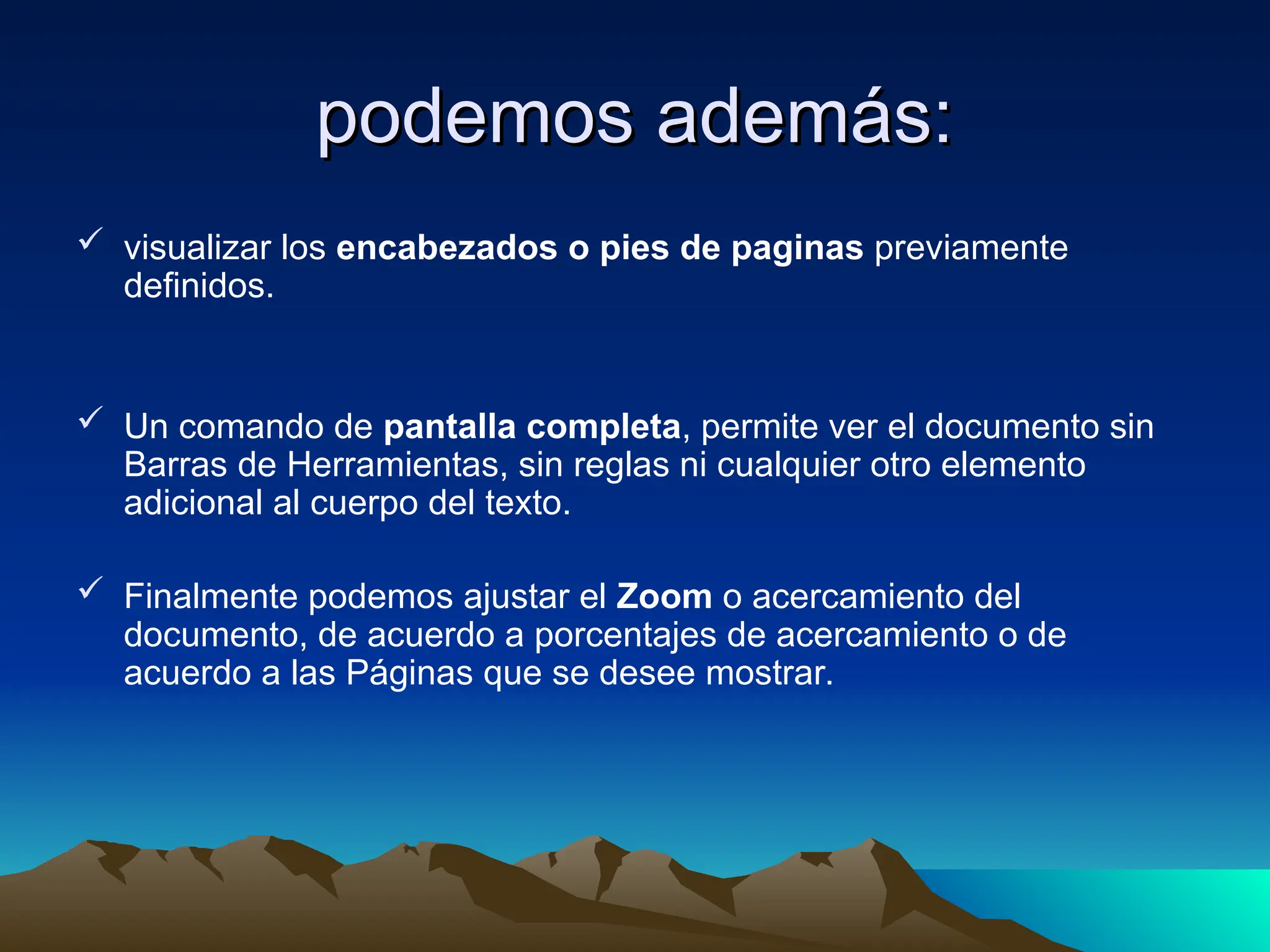 podemos además:
podemos además:
 visualizar los encabezados o pies de paginas previamente
definidos.
 Un comando de pantalla completa, permite ver el documento sin
Barras de Herramientas, sin reglas ni cualquier otro elemento
adicional al cuerpo del texto.
 Finalmente podemos ajustar el Zoom o acercamiento del
documento, de acuerdo a porcentajes de acercamiento o de
acuerdo a las Páginas que se desee mostrar.
 
