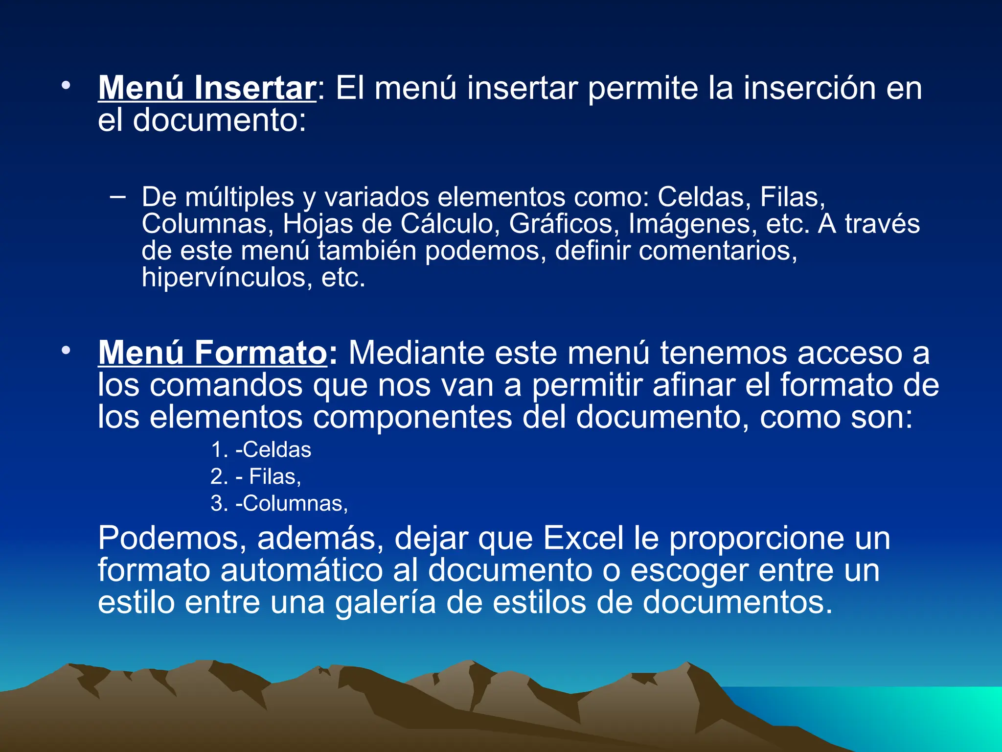 • Menú Insertar: El menú insertar permite la inserción en
el documento:
– De múltiples y variados elementos como: Celdas, Filas,
Columnas, Hojas de Cálculo, Gráficos, Imágenes, etc. A través
de este menú también podemos, definir comentarios,
hipervínculos, etc.
• Menú Formato: Mediante este menú tenemos acceso a
los comandos que nos van a permitir afinar el formato de
los elementos componentes del documento, como son:
1. -Celdas
2. - Filas,
3. -Columnas,
Podemos, además, dejar que Excel le proporcione un
formato automático al documento o escoger entre un
estilo entre una galería de estilos de documentos.
 